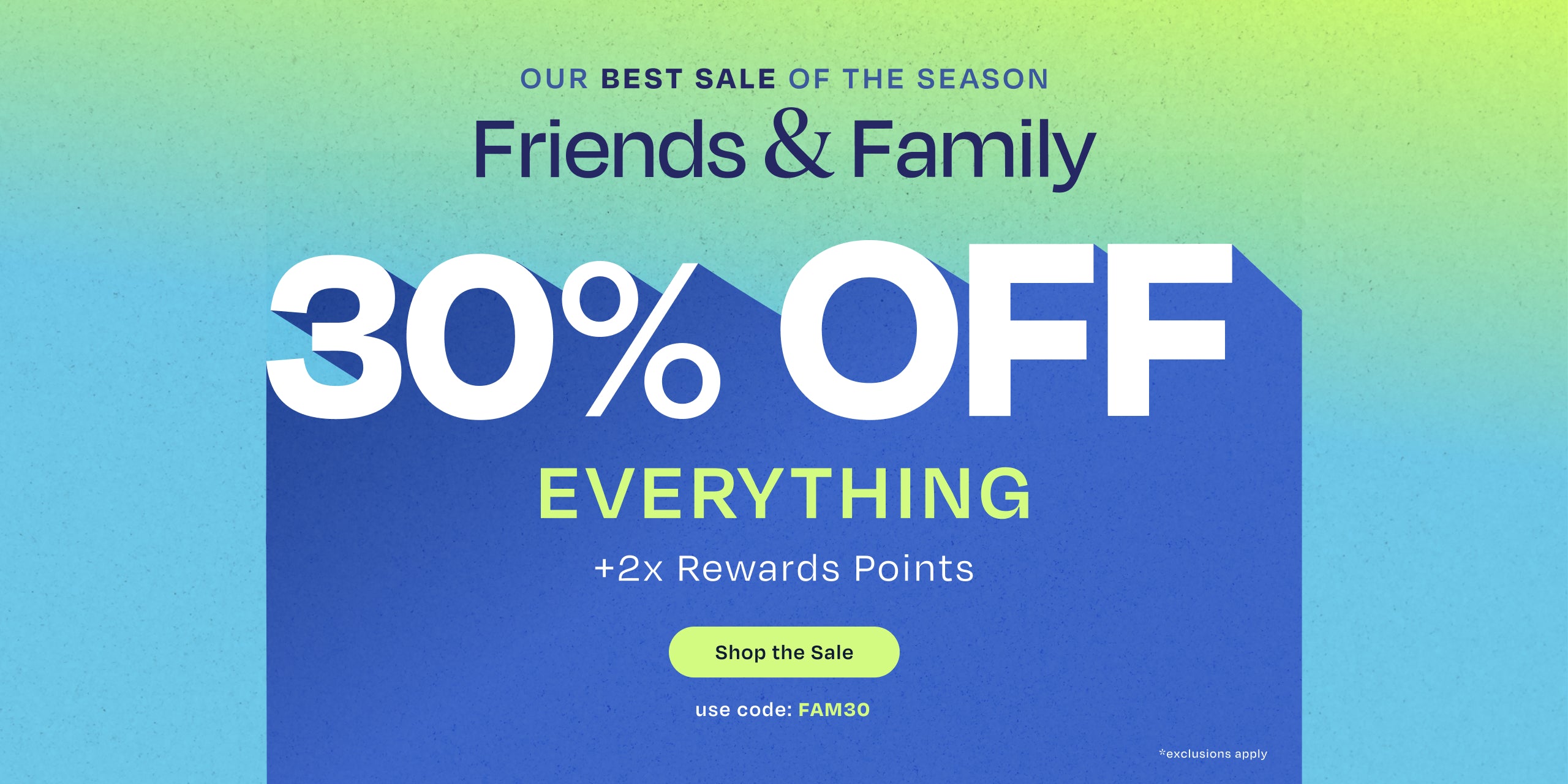 OUR BEST SALE OF THE SEASON. Friends & Family 30% OFF EVERYTHING +2x Rewards Points. Shop the Sale. Use code: FAM30. *exclusions apply.