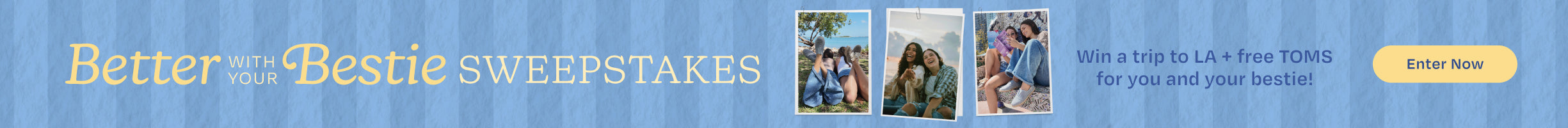 Better with your Bestie SWEEPSTAKES. Win a trip to LA + free TOMS for you and your bestie! Enter Now.