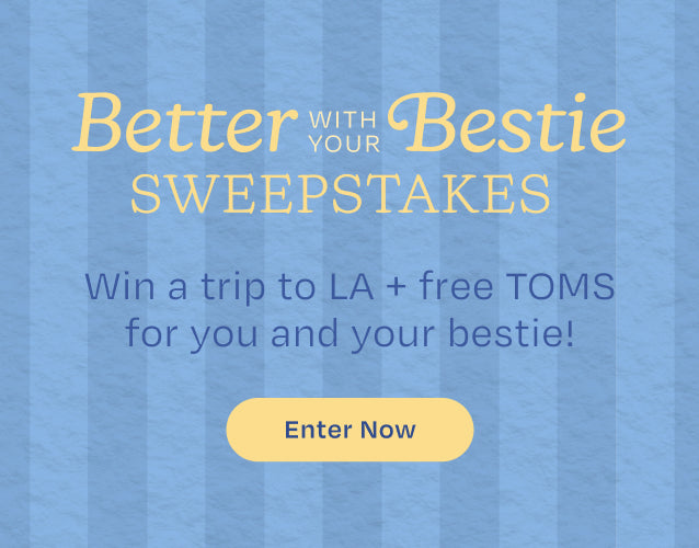 Better with your Bestie SWEEPSTAKES. Win a trip to LA + free TOMS for you and your bestie! Enter Now.