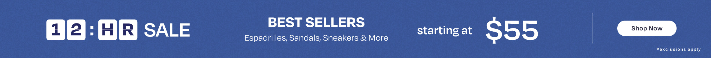 12-hour SALE. BEST SELLERS Espadrilles, Sandals, Sneakers & More starting at $55. Shop Now. *exclusions apply.