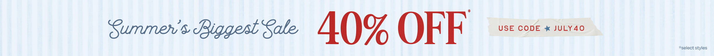 Summer's Biggest Sale 40% OFF* USE CODE: JULY40 *select styles.