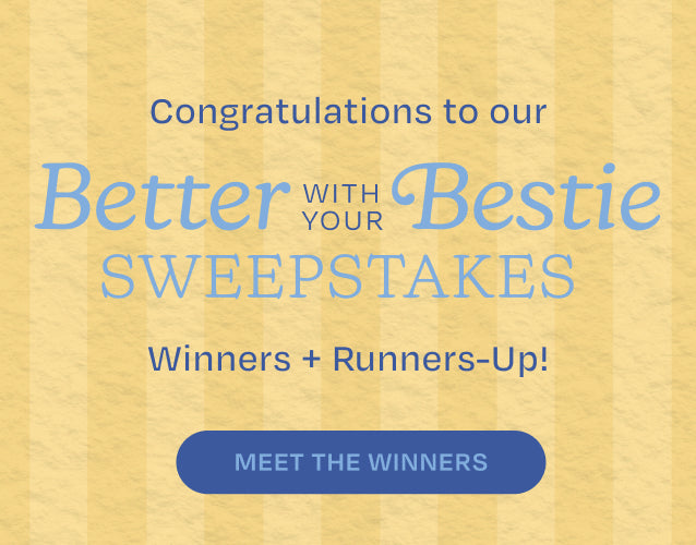 Congratulations to our Winners + Runners-Up! Better with your Bestie SWEEPSTAKES. MEET THE WINNERS.