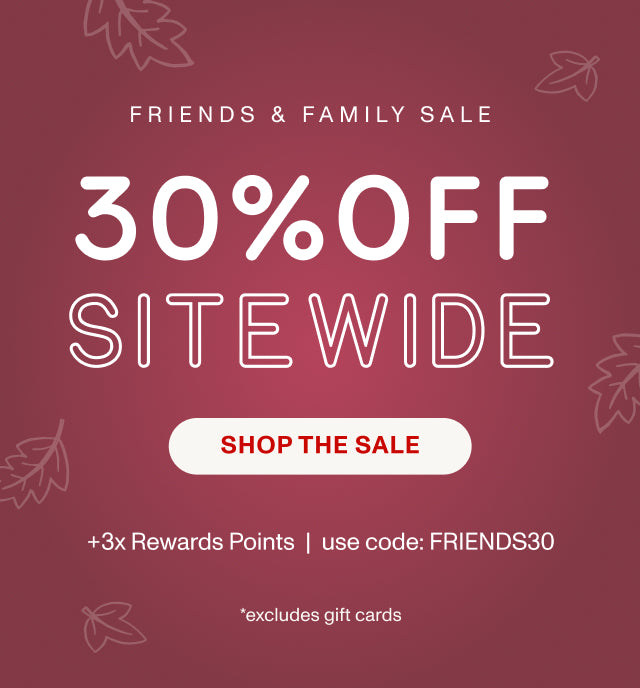 FRIENDS & FAMILY 30% OFF SITEWIDE +3x Rewards Points | use code: FRIENDS30 *excludes gift cards. SHOP THE SALE.